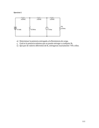 111	
Ejercicio	2	
	
	
	
a) Determinar	la	potencia	entregada	a	la	Resistencia	de	carga.	
b) Cual	es	la	potencia	máxima	que	se	puede	entregar	a	cualquier	RL	
c) Que	par	de	valores	diferentes	de	RL	entregaran	exactamente	7	W	a	ellos.	
	
	
	
	
	
	
	
	
	
	
	
	
	
	
	
	
	
	
	
	
	
	
	
	
	
	
	
	
	
	
	
	
 