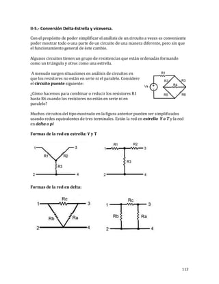 113	
II-5.-	Conversión	Delta-Estrella	y	viceversa.	
	
Con	el	propósito	de	poder	simplificar	el	análisis	de	un	circuito	a	veces	es	conveniente	
poder	mostrar	todo	o	una	parte	de	un	circuito	de	una	manera	diferente,	pero	sin	que	
el	funcionamiento	general	de	éste	cambie.		
	
Algunos	circuitos	tienen	un	grupo	de	resistencias	que	están	ordenadas	formando	
como	un	triángulo	y	otros	como	una	estrella.	
	A	menudo	surgen	situaciones	en	análisis	de	circuitos	en	
que	los	resistores	no	están	en	serie	ni	el	paralelo.	Considere	
el	circuito	puente	siguiente:	
¿Cómo	hacemos	para	combinar	o	reducir	los	resistores	R1	
hasta	R6	cuando	los	resistores	no	están	en	serie	ni	en	
paralelo?	
Muchos	circuitos	del	tipo	mostrado	en	la	figura	anterior	pueden	ser	simplificados	
usando	redes	equivalentes	de	tres	terminales.	Están	la	red	en	estrella		Y	o	T	y	la	red	
en	delta	o	pi	
Formas	de	la	red	en	estrella:	Y	y	T	
	
Formas	de	la	red	en	delta:	
	
	
 