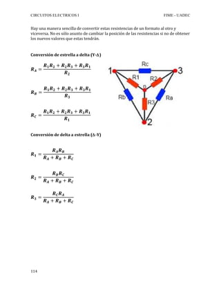 CIRCUITOS ELECTRICOS I FIME - UADEC	
	114	
Hay	una	manera	sencilla	de	convertir	estas	resistencias	de	un	formato	al	otro	y	
viceversa.	No	es	sólo	asunto	de	cambiar	la	posición	de	las	resistencias	si	no	de	obtener	
los	nuevos	valores	que	estas	tendrán.	
	
	
Conversión	de	estrella	a	delta	(Y-Δ)	
	
𝑹 𝑨 =
𝑹 𝟏 𝑹 𝟐 + 𝑹 𝟐 𝑹 𝟑 + 𝑹 𝟑 𝑹 𝟏
𝑹 𝟐
	
	
	
𝑹 𝑩 =
𝑹 𝟏 𝑹 𝟐 + 𝑹 𝟐 𝑹 𝟑 + 𝑹 𝟑 𝑹 𝟏
𝑹 𝟑
	
	
	
𝑹 𝑪 =
𝑹 𝟏 𝑹 𝟐 + 𝑹 𝟐 𝑹 𝟑 + 𝑹 𝟑 𝑹 𝟏
𝑹 𝟏
	
	
	
Conversión	de	delta	a	estrella	(Δ-Y)	
	
	
𝑹 𝟏 =
𝑹 𝑨 𝑹 𝑩
𝑹 𝑨 + 𝑹 𝑩 + 𝑹 𝑪
	
	
	
𝑹 𝟐 =
𝑹 𝑩 𝑹 𝑪
𝑹 𝑨 + 𝑹 𝑩 + 𝑹 𝑪
	
	
𝑹 𝟑 =
𝑹 𝑪 𝑹 𝑨
𝑹 𝑨 + 𝑹 𝑩 + 𝑹 𝑪
	
	
	
	
	
	
	
	
	
	
	
	
 