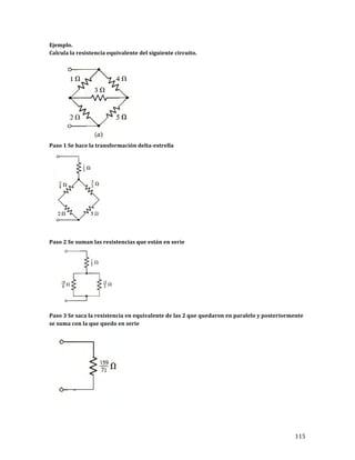 115	
Ejemplo.	
Calcula	la	resistencia	equivalente	del	siguiente	circuito.		
	
Paso	1	Se	hace	la	transformación	delta-estrella	
	
	
	
Paso	2	Se	suman	las	resistencias	que	están	en	serie	
	
	
Paso	3	Se	saca	la	resistencia	en	equivalente	de	las	2	que	quedaron	en	paralelo	y	posteriormente	
se	suma	con	la	que	quedo	en	serie	
	
	
	
 