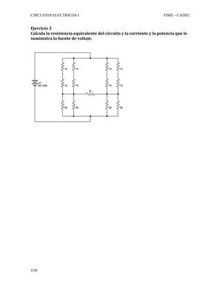 CIRCUITOS ELECTRICOS I FIME - UADEC	
	118	
Ejercicio	3	
Calcula	la	resistencia	equivalente	del	circuito	y	la	corriente	y	la	potencia	que	le	
suministra	la	fuente	de	voltaje.	
	
	
	
	
	
	
	
	
	
	
	
	
	
	
	
	
	
	
	
	
	
	
	
	
	
	
	
	
	
	
 