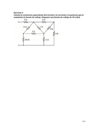 119	
Ejercicio	4	
Calcula	la	resistencia	equivalente	del	circuito	y	la	corriente	y	la	potencia	que	le	
suministra	la	fuente	de	voltaje.	(Suponer	una	fuente	de	voltaje	de	30	volts)	
	
	
	
	
	
	
	
	
	
	
	
	
	
	
	
	
	
	
	
	
	
	
	
	
	
	
	
	
	
	
	
	
	
 