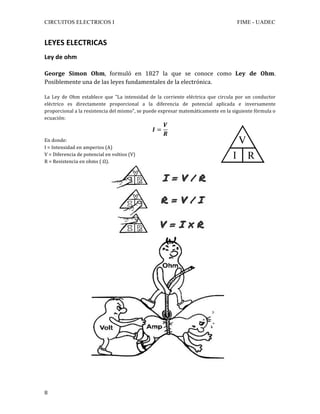 CIRCUITOS ELECTRICOS I FIME - UADEC	
	8	
LEYES	ELECTRICAS	
Ley	de	ohm	
	
George	 Simon	 Ohm,	 formuló	 en	 1827	 la	 que	 se	 conoce	 como	 Ley	 de	 Ohm.	
Posiblemente	una	de	las	leyes	fundamentales	de	la	electrónica.	
	
La	 Ley	 de	 Ohm	 establece	 que	 "La	 intensidad	 de	 la	 corriente	 eléctrica	 que	 circula	 por	 un	 conductor	
eléctrico	 es	 directamente	 proporcional	 a	 la	 diferencia	 de	 potencial	 aplicada	 e	 inversamente	
proporcional	a	la	resistencia	del	mismo",	se	puede	expresar	matemáticamente	en	la	siguiente	fórmula	o	
ecuación:	
𝑰 =
𝑽
𝑹
	
En	donde:	
I	=	Intensidad	en	amperios	(A)	
V	=	Diferencia	de	potencial	en	voltios	(V)	
R	=	Resistencia	en	ohms	(	Ω).	
	
	
 