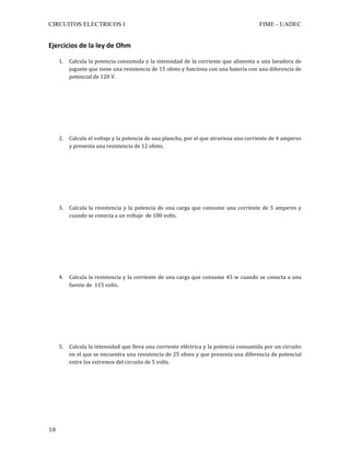 CIRCUITOS ELECTRICOS I FIME - UADEC	
	10	
Ejercicios	de	la	ley	de	Ohm	
	
1. Calcula	la	potencia	consumida	y	la	intensidad	de	la	corriente	que	alimenta	a	una	lavadora	de	
juguete	que	tiene	una	resistencia	de	15	ohms	y	funciona	con	una	batería	con	una	diferencia	de	
potencial	de	120	V.	
	
	
	
	
	
	
	
2. Calcula	el	voltaje	y	la	potencia	de	una	plancha,	por	el	que	atraviesa	una	corriente	de	4	amperes	
y	presenta	una	resistencia	de	12	ohms.	
	
	
	
	
	
	
	
3. Calcula	la	resistencia	y	la	potencia	de	una	carga	que	consume	una	corriente	de	5	amperes	y	
cuando	se	conecta	a	un	voltaje		de	100	volts.	
	
	
	
	
	
	
	
4. Calcula	la	resistencia	y	la	corriente	de	una	carga	que	consume	45	w	cuando	se	conecta	a	una	
fuente	de		115	volts.	
	
	
	
	
	
	
	
5. Calcula	la	intensidad	que	lleva	una	corriente	eléctrica	y	la	potencia	consumida	por	un	circuito	
en	el	que	se	encuentra	una	resistencia	de	25	ohms	y	que	presenta	una	diferencia	de	potencial	
entre	los	extremos	del	circuito	de	5	volts.	
	
	
	
	
	
	
 