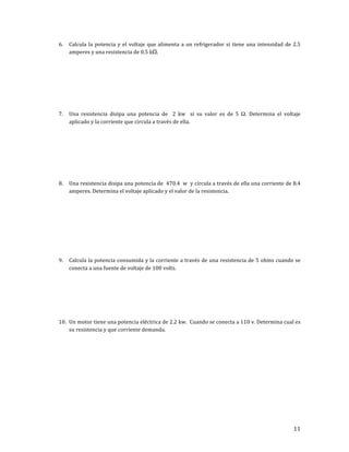 11	
6. Calcula	la	potencia	y	el	voltaje	que	alimenta	a	un	refrigerador	si	tiene	una	intensidad	de	2.5	
amperes	y	una	resistencia	de	0.5	kΩ.	
	
	
	
	
	
	
	
7. Una	 resistencia	 disipa	 una	 potencia	 de	 	 2	 kw	 	 si	 su	 valor	 es	 de	 5	 Ω.	 Determina	 el	 voltaje	
aplicado	y	la	corriente	que	circula	a	través	de	ella.	
	
	
	
	
	
	
	
8. Una	resistencia	disipa	una	potencia	de		470.4		w		y	circula	a	través	de	ella	una	corriente	de	8.4	
amperes.	Determina	el	voltaje	aplicado	y	el	valor	de	la	resistencia.	
	
	
	
	
	
	
	
	
9. Calcula	la	potencia	consumida	y	la	corriente	a	través	de	una	resistencia	de	5	ohms	cuando	se	
conecta	a	una	fuente	de	voltaje	de	100	volts.	
	
	
	
	
	
	
10. Un	motor	tiene	una	potencia	eléctrica	de	2.2	kw.		Cuando	se	conecta	a	110	v.	Determina	cual	es	
su	resistencia	y	que	corriente	demanda.	
	
	
	
	
	
	
	
	
	
	
 