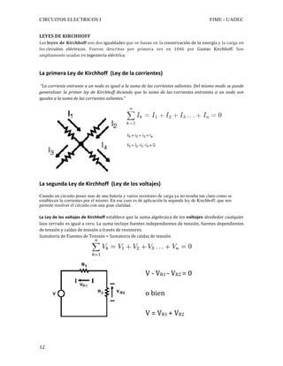 CIRCUITOS ELECTRICOS I FIME - UADEC	
	12	
LEYES	DE	KIRCHHOFF			
Las	leyes	de	Kirchhoff	son	dos	igualdades	que	se	basan	en	la	conservación	de	la	energía	y	la	carga	en	
los	circuitos	 eléctricos.	 Fueron	 descritas	 por	 primera	 vez	 en	 1846	 por	 Gustav	 Kirchhoff.	 Son	
ampliamente	usadas	en	ingeniería	eléctrica.	
	
La	primera	Ley	de	Kirchhoff		(Ley	de	la	corrientes)	
	
	“La	corriente	entrante	a	un	nodo	es	igual	a	la	suma	de	las	corrientes	salientes.	Del	mismo	modo	se	puede	
generalizar	la	primer	ley	de	 Kirchhoff	diciendo	que	la	suma	de	las	corrientes	entrantes	a	un	nodo	son	
iguales	a	la	suma	de	las	corrientes	salientes.”	
	
	
	
	
	
	
	
	
La	segunda	Ley	de	Kirchhoff		(Ley	de	los	voltajes)	
Cuando un circuito posee mas de una batería y varios resistores de carga ya no resulta tan claro como se
establecen la corrientes por el mismo. En ese caso es de aplicación la segunda ley de Kirchhoff, que nos
permite resolver el circuito con una gran claridad.
La	Ley	de	los	voltajes	de	Kirchhoff	establece	que	la	suma	algebraica	de	los	voltajes	alrededor	cualquier	
lazo	cerrado	es	igual	a	cero.	La	suma	incluye	fuentes	independientes	de	tensión,	fuentes	dependientes	
de	tensión	y	caídas	de	tensión	a	través	de	resistores.	
Sumatoria	de	Fuentes	de	Tensión	=	Sumatoria	de	caídas	de	tensión	
	
	
V	-	VR1	-	VR2	=	0								
	
o	bien				
	
V	=	VR1	+	VR2	
	
 