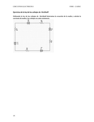 CIRCUITOS ELECTRICOS I FIME - UADEC	
	14	
Ejercicios	de	la	ley	de	los	voltajes	de		Kirchhoff	
	
Utilizando	 la	 ley	 de	 los	 voltajes	 de	 	 Kirchhoff	 determina	 la	 ecuación	 de	 la	 malla	 y	 calcula	 la	
corriente	de	malla	y	los	voltajes	en	cada	resistencia.	
	
	
	
	
	
	
	
	
	
	
	
	
	
	
	
	
	
	
	
	
	
	
	
	
	
	
	
	
	
 