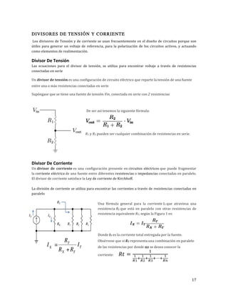 17	
DIVISORES DE TENSIÓN Y CORRIENTE
	Los	divisores	de	Tensión	y	de	corriente	se	usan	frecuentemente	en	el	diseño	de	circuitos	porque	son	
útiles	para	generar	un	voltaje	de	referencia,	para	la	polarización	de	los	circuitos	activos,	y	actuando	
como	elementos	de	realimentación.		
Divisor	De	Tensión	
Las	 ecuaciones	 para	 el	 divisor	 de	 tensión,	 se	 utiliza	 para	 encontrar	 voltaje	 a	 través	 de	 resistencias	
conectadas	en	serie	
Un	divisor	de	tensión	es	una	configuración	de	circuito	eléctrico	que	reparte	la	tensión	de	una	fuente	
entre	una	o	más	resistencias	conectadas	en	serie	
Supóngase	que	se	tiene	una	fuente	de	tensión	Vin,	conectada	en	serie	con	2	resistencias	
De	ser	así	tenemos	la	siguiente	fórmula:	
	
R1	y	R2	pueden	ser	cualquier	combinación	de	resistencias	en	serie.	
	
	
Divisor	De	Corriente	
Un	divisor	 de	 corriente	es	 una	 configuración	 presente	 en	circuitos	 eléctricos	que	 puede	 fragmentar	
la	corriente	eléctrica	de	una	fuente	entre	diferentes	resistencias	o	impedancias	conectadas	en	paralelo.	
El	divisor	de	corriente	satisface	la	Ley	de	corriente	de	Kirchhoff.	
	
La	división	de	corriente	se	utiliza	para	encontrar	las	corrientes	a	través	de	resistencias	conectadas	en	
paralelo	
	
Una	 fórmula	 general	 para	 la	 corriente	IX	que	 atraviesa	 una	
resistencia	RX	que	 está	 en	 paralelo	 con	 otras	 resistencias	 de	
resistencia	equivalente	RT,	según	la	Figura	1	es:	
	
Donde	IT	es	la	corriente	total	entregada	por	la	fuente.	
Obsérvese	que	si	RT	representa	una	combinación	en	paralelo	
de	las	resistencias	por	donde	no	se	desea	conocer	la	
corriente:						 𝑅𝑡 =
!
!
!!
!
!
!!
!
!
!!
!⋯!
!
!"
	
 