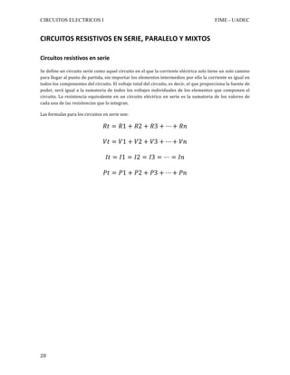 CIRCUITOS ELECTRICOS I FIME - UADEC	
	20	
CIRCUITOS	RESISTIVOS	EN	SERIE,	PARALELO	Y	MIXTOS	
	
Circuitos	resistivos	en	serie	
	
Se	define	un	circuito	serie	como	aquel	circuito	en	el	que	la	corriente	eléctrica	solo	tiene	un	solo	camino	
para	llegar	al	punto	de	partida,	sin	importar	los	elementos	intermedios	por	ello	la	corriente	es	igual	en	
todos	los	componentes	del	circuito.	El	voltaje	total	del	circuito,	es	decir,	el	que	proporciona	la	fuente	de	
poder,	será	igual	a	la	sumatoria	de	todos	los	voltajes	individuales	de	los	elementos	que	componen	el	
circuito.	La	resistencia	equivalente	en	un	circuito	eléctrico	en	serie	es	la	sumatoria	de	los	valores	de	
cada	una	de	las	resistencias	que	lo	integran.	
	
Las	formulas	para	los	circuitos	en	serie	son:	
	
𝑅𝑡 = 𝑅1 + 𝑅2 + 𝑅3 + ⋯ + 𝑅𝑛	
	
𝑉𝑡 = 𝑉1 + 𝑉2 + 𝑉3 + ⋯ + 𝑉𝑛	
	
𝐼𝑡 = 𝐼1 = 𝐼2 = 𝐼3 = ⋯ = 𝐼𝑛	
	
𝑃𝑡 = 𝑃1 + 𝑃2 + 𝑃3 + ⋯ + 𝑃𝑛	
	
 