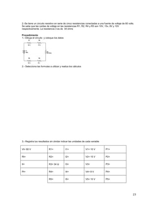 23	
	
2.-Se tiene un circuito resistivo en serie de cinco resistencias conectadas a una fuente de voltaje de 60 volts.
Se sabe que las caídas de voltaje en las resistencias R1, R2, R4 y R5 son 10V, 15v, 8V y 10V
respectivamente. La resistencia 3 es de 34 ohms	
	
Procedimiento
1.- Dibuja el circuito y coloque los datos
2.- Selecciona las formulas a utilizar y realiza los cálculos
3.- Registra tus resultados sin olvidar indicar las unidades de cada variable
Vt= 60 V R1= I1= V1= 10 V P1=
Rt= R2= I2= V2= 15 V P2=
It= R3= 34 Ω I3= V3= P3=
Pt= R4= I4= V4= 8 V P4=
R5= I5= V5= 10 V P5=
 