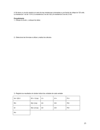 25	
4.-Se tiene un circuito resistivo en serie de tres resistencias conectadas a una fuente de voltaje de 120 volts.
La resistencia 1 es de 1.5 K Ω, la resistencia 2 es de 2 kΩ y la resistencia 3 es de 2.5 kΩ	
	
Procedimiento
1.- Dibuja el circuito y coloque los datos
	
	
	
	
	
	
2.- Selecciona las formulas a utilizar y realiza los cálculos
3.- Registra tus resultados sin olvidar indicar las unidades de cada variable
Vt= 120 V R1= 1.5 kΩ I1= V1= P1=
Rt= R2= 2 kΩ I2= V2= P2=
It= R3= 2.5 kΩ I3= V3= P3=
Pt=
	
 