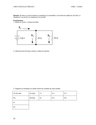 CIRCUITOS ELECTRICOS I FIME - UADEC	
	28	
	
	
Ejemplo: Se tiene un circuito resistivo en paralelo de 2 conectadas a una fuente de voltaje de 120 volts. La
resistencia 1 es de 30 Ω, la resistencia 2 es de 20Ω.
Procedimiento
1.- Dibuja el circuito y coloque los datos
2.- Selecciona las formulas a utilizar y realiza los cálculos
3.- Registra tus resultados sin olvidar indicar las unidades de cada variable
Vt=120 volts R1=30Ω I1= V1= P1=
Rt= R2=20Ω I2= V2= P2=
It=
Pt=
 
