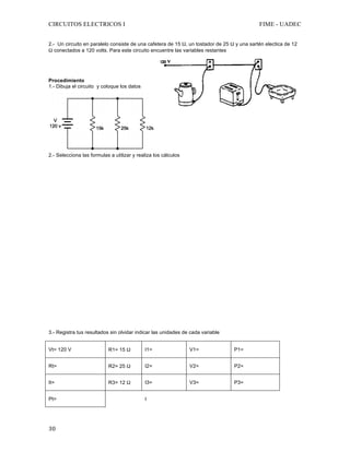 CIRCUITOS ELECTRICOS I FIME - UADEC	
	30	
2.- Un circuito en paralelo consiste de una cafetera de 15 Ω, un tostador de 25 Ω y una sartén electica de 12
Ω conectados a 120 volts. Para este circuito encuentre las variables restantes
	
	
	
Procedimiento
1.- Dibuja el circuito y coloque los datos
	
2.- Selecciona las formulas a utilizar y realiza los cálculos
3.- Registra tus resultados sin olvidar indicar las unidades de cada variable
Vt= 120 V R1= 15 Ω I1= V1= P1=
Rt= R2= 25 Ω I2= V2= P2=
It= R3= 12 Ω I3= V3= P3=
Pt= I
 