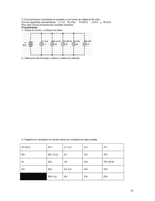 31	
3.-Cinco lámparas conectadas en paralelo a una fuente de voltaje de 60 volts.	
Con las siguientes características: I1= 3 A R2=15Ω P3=60 w I4=5 A y R5=5 Ω
Para este circuito encuentre las variables restantes.	
Procedimiento
1.- Dibuja el circuito y coloque los datos
	
2.- Selecciona las formulas a utilizar y realiza los cálculos
3.- Registra tus resultados sin olvidar indicar las unidades de cada variable
Vt= 60 V R1= I1= 3 A V1= P1=
Rt= R2= 15 Ω I2= V2= P2=
It= R3= I3= V3= P3= 60 W
Pt= R4= I4= 5 A V4= P4=
R5= 5 Ω I5= V5= P5=
 