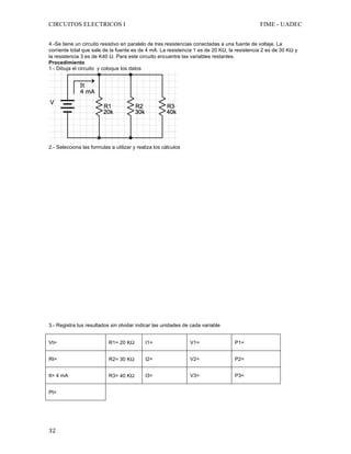 CIRCUITOS ELECTRICOS I FIME - UADEC	
	32	
4.-Se tiene un circuito resistivo en paralelo de tres resistencias conectadas a una fuente de voltaje. La
corriente total que sale de la fuente es de 4 mA. La resistencia 1 es de 20 KΩ, la resistencia 2 es de 30 KΩ y
la resistencia 3 es de K40 Ω. Para este circuito encuentre las variables restantes.	
Procedimiento
1.- Dibuja el circuito y coloque los datos
	
2.- Selecciona las formulas a utilizar y realiza los cálculos
3.- Registra tus resultados sin olvidar indicar las unidades de cada variable
Vt= R1= 20 KΩ I1= V1= P1=
Rt= R2= 30 KΩ I2= V2= P2=
It= 4 mA R3= 40 KΩ I3= V3= P3=
Pt=
	
 