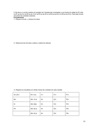 33	
5.-Se tiene un circuito resistivo en paralelo de 5 resistencias conectadas a una fuente de voltaje de 20 volts.
La R1 es de 5 Ω, la R2 es de 15 Ω, la R3 es de 20 Ω, la R4 es de 50 Ω, la R5 es de 40 Ω. Para este circuito
encuentre las variables restantes.	
Procedimiento
1.- Dibuja el circuito y coloque los datos
	
	
	
	
	
	
	
	
	
2.- Selecciona las formulas a utilizar y realiza los cálculos
3.- Registra tus resultados sin olvidar indicar las unidades de cada variable
Vt= 20 V R1= 5 Ω I1= V1= P1=
Rt= R2= 15 Ω I2= V2= P2=
It= R3= 20Ω I3= V3= P3=
Pt= R4= 50 Ω I4= V4= P4=
R5= 40 Ω I5= V5= P5=
 