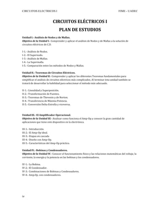 CIRCUITOS ELECTRICOS I FIME - UADEC	
	iv	
CIRCUITOS	ELÉCTRICOS	I	
PLAN	DE	ESTUDIOS	
	
Unidad	I.-	Análisis	de	Nodos	y	de	Mallas.	
Objetivo	de	la	Unidad	I.-	Comprender	y	aplicar	el	análisis	de	Nodos	y	de	Mallas	a	la	solución	de	
circuitos	eléctricos	de	C.D.	
	
I-1.-	Análisis	de	Nodos.	
I-2.-	El	Supernodo.	
I-3.-	Análisis	de	Mallas.	
I-4.-	La	Supermalla.	
I-5.-	Comparación	entre	los	métodos	de	Nodos	y	Mallas.	
	
Unidad	II.-	Teoremas	de	Circuitos	Eléctricos.	
Objetivo	de	la	Unidad	II.-	Comprender	y	aplicar	los	diferentes	Teoremas	fundamentales	para	
simplificar	el	análisis	de	circuitos	eléctricos	más	complicados.	Al	terminar	ésta	unidad	también	se	
tratará	de	desarrollar	la	habilidad	para	seleccionar	el	método	más	adecuado.	
	
II-1.-	Linealidad	y	Superposición.	
II-2.-	Transformación	de	Fuentes.	
II-3.-	Teoremas	de	Thevenin	y	de	Norton.	
II-4.-	Transferencia	de	Máxima	Potencia.	
II-5.-	Conversión	Delta-Estrella	y	viceversa.	
	
	
Unidad	III.-	El	Amplificador	Operacional.	
Objetivo	de	la	Unidad	III.-	Analizar	como	funciona	el	Amp-Op	y	conocer	la	gran	cantidad	de	
aplicaciones	que	tiene	este	dispositivo	en	la	electrónica.	
	
III-1.-	Introducción.	
III-2.-	El	Amp-Op	ideal.	
III-3.-	Etapas	en	cascada	
III-4.-	Diseño	con	Amp-Op.	
III-5.-	Características	del	Amp-Op	práctico.	
	
Unidad	IV.-	Bobinas	y	Condensadores.	
Objetivo	de	la	Unidad	IV.-	Conocer	el	funcionamiento	físico	y	las	relaciones	matemáticas	del	voltaje,	la	
corriente,	la	energía	y	la	potencia	en	las	bobinas	y	los	condensadores.	
	
IV-1.-	La	Bobina.	
IV-2.-	El	Condensador.	
IV-3.-	Combinaciones	de	Bobinas	y	Condensadores.	
IV-4.-	Amp.Op.	con	condensadores.	
	
	
	
 