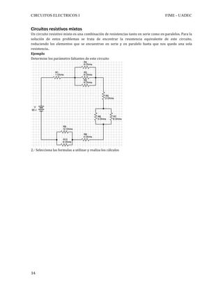 CIRCUITOS ELECTRICOS I FIME - UADEC	
	34	
Circuitos	resistivos	mixtos	
Un	circuito	resistivo	mixto	es	una	combinación	de	resistencias	tanto	en	serie	como	en	paralelos.	Para	la	
solución	 de	 estos	 problemas	 se	 trata	 de	 encontrar	 la	 resistencia	 equivalente	 de	 este	 circuito,	
reduciendo	 los	 elementos	 que	 se	 encuentran	 en	 serie	 y	 en	 paralelo	 hasta	 que	 nos	 quede	 una	 sola	
resistencia..	
Ejemplo	
Determine	los	parámetro	faltantes	de	este	circuito	
	
2.-	Selecciona	las	formulas	a	utilizar	y	realiza	los	cálculos	
	
	
	
	
	
	
	
	
	
	
	
	
	
	
	
	
	
	
	
	
	
	
 
