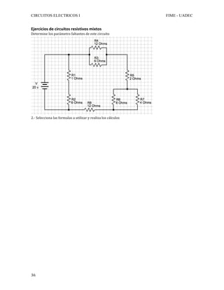 CIRCUITOS ELECTRICOS I FIME - UADEC	
	36	
Ejercicios	de	circuitos	resistivos	mixtos	
Determine	los	parámetro	faltantes	de	este	circuito	
	
2.-	Selecciona	las	formulas	a	utilizar	y	realiza	los	cálculos	
	
	
	
	
	
	
	
	
	
	
	
	
	
	
	
	
	
	
	
	
	
	
	
	
	
	
	
	
	
 