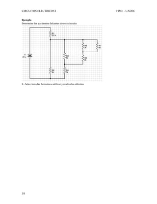 CIRCUITOS ELECTRICOS I FIME - UADEC	
	38	
Ejemplo	
Determine	los	parámetro	faltantes	de	este	circuito	
	
2.-	Selecciona	las	formulas	a	utilizar	y	realiza	los	cálculos	
	
	
	
	
	
	
	
	
	
	
	
	
	
	
	
	
	
	
	
	
	
	
	
	
	
	
	
	
 