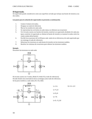 CIRCUITOS ELECTRICOS I FIME - UADEC	
	50	
El	Supernodo.	
Un	supernodo	puede	considerarse	como	una	superficie	cerrada	que	incluye	una	fuente	de	tension	y	sus	
dos	nodos.	
	
Los	pasos	para	la	solución	de	supernodos	se	presenta	a	continuación.	
	
1. Contar	el	número	de	nodos.	
2. Designar	un	nodo	de	referencia	
3. Marcar	los	nombre	de	cada	nodo.	
4. Se	representan	las	corrientes	en	cada	rama	y	se	obtienen	sus	ecuaciones		
5. Si	el	circuito	cuenta	con	fuentes	de	tensión,	construir	un	supernodo	alrededor	de	cada	una.	
(para	construir	el	supernodo	se	elimina	la	fuente	de	tensión	y	se	juntan	lo	nodos	entre	los	
cuales	estaba	dicha	fuente)	
6. Escribir	las	ecuaciones	de	la	LCK	para	cada		nodo	de	no	referencia	y	de	cada	supernodo	que	
no	contenga	el	nodo	de	referencia.	
7. Relacionar	las	tensiones	en	cada	fuente	de	tensión	con	las	tensiones	nodales.	
8. Resolver	los	sistemas	de	ecuaciones	para	obtener	las	tensiones	nodales.	
	
Ejemplo	
Encuentre	las	tensiones	en	cada	nodo	
	
El	circuito	cuenta	con	3	nodos.	(Nodo	V1,	Nodo	V2	y	nodo	de	referencia)	
El	nodo	donde	esta	conectada	la	tierra	se	designa	como	nodo	de	referencia.	
Se	les	pone	nombres	a	cada	nodo.	(V1,	V2	y	Ref)	
	
	
I2	
I1	
I5	
I4	
I3	
I1=	2	A																															V2-	V1	=2	V	
	
I2=	V1/2	
	
I3=V2/4	
	
I4=	7A	
	
I5=V2-	V1/10	
	
	
 
