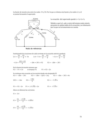 51	
La	fuente	de	tensión	esta	entre	los	nodos		V1	y	V2.	Por	lo	que	se	elimina	esta	fuente	y	los	nodos	v1	y	v2	
se	juntan	formando	el	supernodo.		
	
	
	
Sustituyendo	las	ecuaciones	de	cada	corriente	en	la	ecuación	anterior	quedaría	
2 𝐴 =
𝑉1
2
+
𝑉2
4
+ 7𝐴 2 𝐴 − 7 𝐴 =
𝑉1
2
+
𝑉2
4
− 5 𝐴 =
𝑉1
2
+
𝑉2
4
	
	
−5 𝐴 =
2𝑉1 + 𝑉2
4
− 20𝑣 = 2𝑉1 + 𝑉2 𝑉2 = −20𝑣 − 2𝑉1 	
	
De	la	fuente	de	tensión	tenemos	que	
𝑉2 − 𝑉1 = 2𝑣 𝑠𝑒 𝑑𝑒𝑠𝑝𝑒𝑗𝑎 𝑉1 𝑉1 = 𝑉2 − 2𝑣	
	
Se	sustituye	esta	ecuación	en	la	ecuación	donde	esta	despejada	V2	
𝑉2 = −20𝑣 − 2𝑉1 𝑉2 = −20𝑣 − 2(𝑉2 − 2𝑣) 𝑉2 = −20𝑣 − 2𝑉2 + 4𝑣 	
3𝑉2 = −16𝑣 𝑉2 =
−16𝑣
3
𝑉2 = − 5. 33 𝑣
	
𝑉1 = 𝑉2 − 2𝑣 𝑉1 = (−5. 33) − 2𝑣 𝑉1 = −7. 33 𝑣	
	
Ahora	se	obtienen	las	corrientes	
	
𝐼1 = 2 𝐴 	
	
	
𝐼2 =
𝑉1
2
=
−7. 33
2
= −3. 66 𝐴	
	
	
𝐼3 =
𝑉2
4
=
−5. 33
4
= −1. 33 𝐴	
	
La	ecuación		del	supernodo	queda	I1	=	I2+	I3+	I4	
	
Debido	a	que	la	I5	sale	y	entre	del	mismo	nodo	estaría	
presente	en	ambos	lados	de	la	ecuación	y	se	eliminaría	
por	lo	que	no	la	tomaremos	en	cuenta	
 