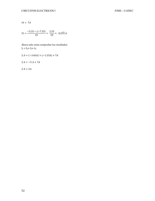 CIRCUITOS ELECTRICOS I FIME - UADEC	
	52	
𝐼4 = 7𝐴	
	
𝐼5 =
−5.33 − (−7.33)
10
=
2.33
10
= 0.233 𝐴	
	
	
Ahora	solo	resta	comprobar	los	resultados		
I1	=	I2+	I3+	I4	
	
2 𝐴 = −3.66𝐴 + (−1.33𝐴) + 7𝐴	
2 𝐴 = −5 𝐴 + 7𝐴	
	
2 𝐴 = 2𝐴
	
	
	
	
	
	
	
	
	
	
	
	
	
	
	
	
	
	
	
	
	
	
	
	
	
	
	
	
	
	
	
	
 