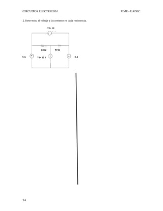 CIRCUITOS ELECTRICOS I FIME - UADEC	
	54	
2.	Determina	el	voltaje	y	la	corriente	en	cada	resistencia.	
	
	
	
	
	
	
	
	
	
	
	
	
	
	
	
	
	
	
	
	
	
	
	
	
	
	
	
	
	
	
40	Ω	10	Ω	
2	A	5	A	 V1=	12	V	
V2=	10	
V	
 