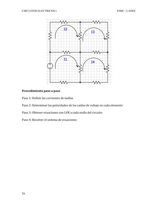 CIRCUITOS ELECTRICOS I FIME - UADEC	
	56	
Procedimiento	paso	a	paso	
Paso	1:	Definir	las	corrientes	de	mallas	
Paso	2:	Determinar	las	polaridades	de	las	caídas	de	voltaje	en	cada	elemento	
Paso	3:	Obtener	ecuaciones	con	LVK	a	cada	malla	del	circuito	
Paso	4:	Resolver	el	sistema	de	ecuaciones	
	
	
	
	
	
	
	
	
	
	
	
	
	
	
	
	
	
 