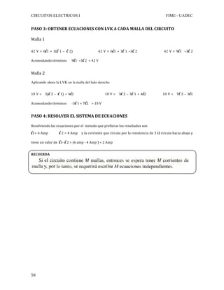 CIRCUITOS ELECTRICOS I FIME - UADEC	
	58	
PASO	3:	OBTENER	ECUACIONES	CON	LVK	A	CADA	MALLA	DEL	CIRCUITO	
Malla	1	
42	V	=	6i1	+	3(i	1	– i	2)																				42	V	=	6i1	+	3i	1	–3i	2																					42	V	=	9i1		–3i	2															
Acomodando	términos						9i1		–3i	2		=	42	V		
Malla	2	
Aplicando ahora la LVK en la malla del lado derecho	
10	V	=			3(i	2	– i	1)	+	4i2																												10	V	=			3i	2	–	3i	1	+	4i2															10	V	=			7i	2	–	3i1											
Acomodando	términos						-3i	1	+	7i2				=	10	V			
PASO	4:	RESOLVER	EL	SISTEMA	DE	ECUACIONES	
Resolviendo	las	ecuaciones	por	el		metodo	que	prefieras	los	resultados	son	
i1=	6	Amp												i	2	=	4	Amp				y	la	corriente	que	circula	por	la	resistencia	de	3	Ω	circula	hacia	abajo	y	
tiene	un	valor	de		i1-	i	2	=	(6	amp	-	4	Amp	)	=	2	Amp	
	
RECUERDA
	
	
	
	
	
	
	
	
	
	
	
	
	
	
	
	
 