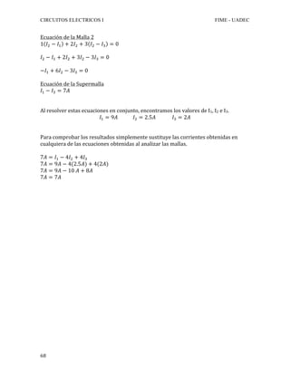 CIRCUITOS ELECTRICOS I FIME - UADEC	
	68	
Ecuación	de	la	Malla	2	
1 𝐼! − 𝐼! + 2𝐼! + 3 𝐼! − 𝐼! = 0	
	
𝐼! − 𝐼! + 2𝐼! + 3𝐼! − 3𝐼! = 0	
	
−𝐼! + 6𝐼! − 3𝐼! = 0
		
Ecuación	de	la	Supermalla	
𝐼! − 𝐼! = 7𝐴	
		
	
Al	resolver	estas	ecuaciones	en	conjunto,	encontramos	los	valores	de	I1,	I2	e	I3.	
𝐼! = 9𝐴 𝐼! = 2.5𝐴 𝐼! = 2𝐴	
	
	
Para	comprobar	los	resultados	simplemente	sustituye	las	corrientes	obtenidas	en	
cualquiera	de	las	ecuaciones	obtenidas	al	analizar	las	mallas.	
	
7𝐴 = 𝐼! − 4𝐼! + 4𝐼!	
7𝐴 = 9𝐴 − 4(2.5𝐴) + 4(2𝐴)	
7𝐴 = 9𝐴 − 10 𝐴 + 8𝐴	
7𝐴 = 7𝐴	
	
	
	
	
	
	
	
	
	
	
	
	
	
	
	
	
	
	
	
	
	
	
	
	
 