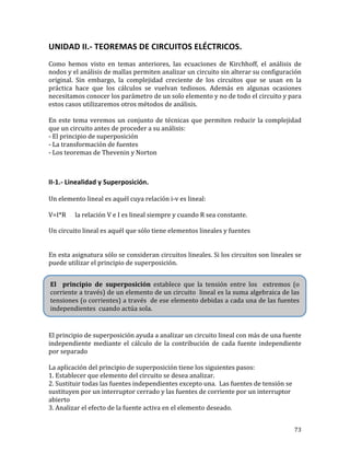 73	
UNIDAD	II.-	TEOREMAS	DE	CIRCUITOS	ELÉCTRICOS.	
	
Como	 hemos	 visto	 en	 temas	 anteriores,	 las	 ecuaciones	 de	 Kirchhoff,	 el	 análisis	 de	
nodos	y	el	análisis	de	mallas	permiten	analizar	un	circuito	sin	alterar	su	configuración	
original.	 Sin	 embargo,	 la	 complejidad	 creciente	 de	 los	 circuitos	 que	 se	 usan	 en	 la	
práctica	 hace	 que	 los	 cálculos	 se	 vuelvan	 tediosos.	 Además	 en	 algunas	 ocasiones	
necesitamos	conocer	los	parámetro	de	un	solo	elemento	y	no	de	todo	el	circuito	y	para	
estos	casos	utilizaremos	otros	métodos	de	análisis.	
	
En	este	tema	veremos	un	conjunto	de	técnicas	que	permiten	reducir	la	complejidad	
que	un	circuito	antes	de	proceder	a	su	análisis:		
-	El	principio	de	superposición	
-	La	transformación	de	fuentes	
-	Los	teoremas	de	Thevenin	y	Norton	
	
	
II-1.-	Linealidad	y	Superposición.	
	
Un	elemento	lineal	es	aquél	cuya	relación	i-v	es	lineal:	
	
V=I*R						la	relación	V	e	I	es	lineal	siempre	y	cuando	R	sea	constante.	
	
Un	circuito	lineal	es	aquél	que	sólo	tiene	elementos	lineales	y	fuentes		
	
	
En	esta	asignatura	sólo	se	consideran	circuitos	lineales.	Si	los	circuitos	son	lineales	se	
puede	utilizar	el	principio	de	superposición.	
	
	
El	principio	de	superposición	ayuda	a	analizar	un	circuito	lineal	con	más	de	una	fuente	
independiente	mediante	el	cálculo	de	la	contribución	de	cada	fuente	independiente	
por	separado		
	
La	aplicación	del	principio	de	superposición	tiene	los	siguientes	pasos:	
1.	Establecer	que	elemento	del	circuito	se	desea	analizar.	
2.	Sustituir	todas	las	fuentes	independientes	excepto	una.		Las	fuentes	de	tensión	se	
sustituyen	por	un	interruptor	cerrado	y	las	fuentes	de	corriente	por	un	interruptor	
abierto	
3.	Analizar	el	efecto	de	la	fuente	activa	en	el	elemento	deseado.	
El	 	 principio	 de	 superposición	 establece	 que	 la	 tensión	 entre	 los	 	 extremos	 (o	
corriente	a	través)	de	un	elemento	de	un	circuito		lineal	es	la	suma	algebraica	de	las	
tensiones	(o	corrientes)	a	través		de	ese	elemento	debidas	a	cada	una	de	las	fuentes	
independientes		cuando	actúa	sola.	
	
 