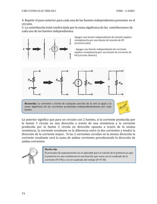 CIRCUITOS ELECTRICOS I FIME - UADEC	
	74	
4.	Repetir	el	paso	anterior	para	cada	una	de	las	fuentes	independientes	presentes	en	el	
circuito.	
5.	La	contribución	total	vendrá	dada	por	la	suma	algebraica	de	las		contribuciones	de	
cada	una	de	las	fuentes	independientes.		
	
	
	
	
	
	
	
	
Lo	anterior	significa	que	para	un	circuito	con	2	fuentes,	si	la	corriente	producida	por	
la	 fuente	 1	 circula	 en	 una	 dirección	 a	 través	 de	 una	 resistencia	 y	 la	 corriente	
producida	 por	 la	 fuente	 2	 circula	 en	 dirección	 opuesta	 a	 través	 de	 la	 misma	
resistencia,	la	corriente	resultante	es	la	diferencia	entre	la	dos	corrientes	y	tendrá	la	
dirección	de	la	corriente	mayor.		Si	las	2	corrientes	circulan	en	la	misma	dirección	la	
corriente	resultante	será	la	suma	de	ambas	corrientes	prevaleciendo	la	dirección	de	
ambas	corrientes.	
	
	
	
	
	
	
	
	
Apagar	una	fuente	independiente	de	tensión	implica	
reemplazarla	por	una	fuente	de	tensión	de	0V	
(cortocircuito)	
	
-	Apagar	una	fuente	independiente	de	corriente	
implica	reemplazarla	por	una	fuente	de	corriente	de	
0A	(circuito	abierto)	
	
Recuerda:	 La	 corriente	 a	 través	 de	 cualquier	 porción	 de	 la	 red	 es	 igual	 a	 la	
suma	 algebraica	 de	 las	 corrientes	 producidas	 independientemente	 por	 cada	
fuente.	
Mucho	Ojo	
El	principio	de	superposición	no	es	aplicable	para	el	calculo	de	la	potencia	ya	que	
la	potencia	en	una	resistencia	es	una	función	que	varia	con	el	cuadrado	de	la	
corriente	(P=I2R)	o	con	el	cuadrado	del	voltaje	(P=V2/R)	
 
