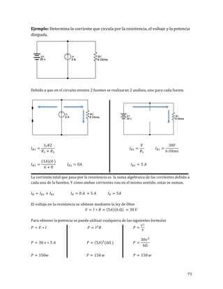 75	
Ejemplo:	Determina	la	corriente	que	circula	por	la	resistencia,	el	voltaje	y	la	potencia	
disipada.	
	
	
Debido	a	que	en	el	circuito	existen	2	fuentes	se	realizaran	2	análisis,	uno	para	cada	fuente.	
	
																				 	
	
𝐼!! =
𝐼! 𝑅2
𝑅! + 𝑅!
𝐼!! =
𝑉
𝑅!
𝐼!! =
30𝑉
6 𝑂ℎ𝑚𝑠
	
	
𝐼!! =
(3𝐴)(0 )
6 + 0
𝐼!! = 0𝐴 𝐼!! = 5 𝐴	
	
La	corriente	total	que	pasa	por	la	resistencia	es		la	suma	algebraica	de	las	corrientes	debido	a	
cada	una	de	la	fuentes.	Y	como	ambas	corrientes	van	en	el	mismo	sentido,	estas	se	suman.	
	
𝐼! = 𝐼!! + 𝐼!! 𝐼! = 0 𝐴 + 5 𝐴 𝐼! = 5𝐴	
	
El	voltaje	en	la	resistencia	se	obtiene	mediante	la	ley	de	Ohm	
𝑉 = 𝐼 ∗ 𝑅 = 5𝐴 6 Ω = 30 𝑉	
	
Para	obtener	la	potencia	se	puede	utilizar	cualquiera	de	las	siguientes	formulas	
𝑃 = 𝑉 ∗ 𝐼 𝑃 = 𝐼!
𝑅 𝑃 =
!!
!
	
	
𝑃 = 30 𝑣 ∗ 5 𝐴 𝑃 = 5𝐴 !
(6Ω ) 𝑃 =
30𝑣!
6Ω
	
	
𝑃 = 150𝑤 𝑃 = 150 𝑤 𝑃 = 150 𝑤	
	
 