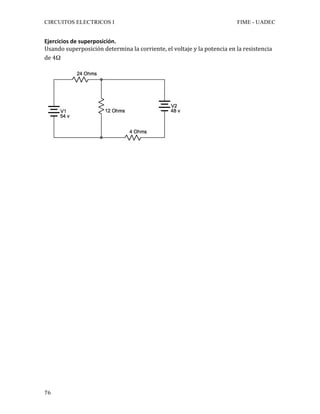 CIRCUITOS ELECTRICOS I FIME - UADEC	
	76	
Ejercicios	de	superposición.	
Usando	superposición	determina	la	corriente,	el	voltaje	y	la	potencia	en	la	resistencia	
de	4Ω		
	
	
	
	
	
	
	
	
	
	
	
	
	
	
	
	
	
	
	
	
	
	
	
	
	
	
	
	
 