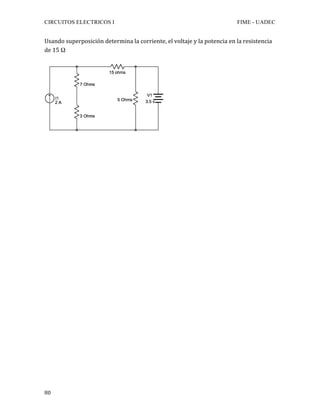 CIRCUITOS ELECTRICOS I FIME - UADEC	
	80	
Usando	superposición	determina	la	corriente,	el	voltaje	y	la	potencia	en	la	resistencia	
de	15	Ω		
	
	
	
	
	
	
	
	
	
	
	
	
	
	
	
	
	
	
	
	
	
	
	
	
	
	
	
	
	
	
	
	
	
	
	
	
 