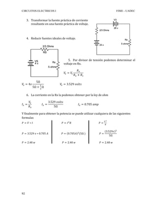CIRCUITOS ELECTRICOS I FIME - UADEC	
	82	
3. Transformar	la	fuente	práctica	de	corriente	
resultante	en	una	fuente	práctica	de	voltaje.	
	
4. Reducir	fuentes	ideales	de	voltaje.	
	
	
5. Por	divisor	de	tensión	podemos	determinar	el	
voltaje	en	Rx.	
𝑉! = 𝑉!
𝑅!
𝑅! + 𝑅!
	
𝑉! = 4𝑣
5Ω
5Ω +
!
!
Ω
𝑉! = 3.529 𝑣𝑜𝑙𝑡𝑠	
6. La	corriente	en	la	Rx	la	podemos	obtener	por	la	ley	de	ohm	
𝐼! =
𝑉!
𝑅!
𝐼! =
3.529 𝑣𝑜𝑙𝑡𝑠
5Ω
𝐼! = 0.705 𝑎𝑚𝑝	
Y	finalmente	para	obtener	la	potencia	se	puede	utilizar	cualquiera	de	las	siguientes	
formulas	
𝑃 = 𝑉 ∗ 𝐼 𝑃 = 𝐼!
𝑅 𝑃 =
!!
!
	
	
𝑃 = 3.529 𝑣 ∗ 0.705 𝐴 𝑃 = 0.705𝐴 !
(5Ω ) 𝑃 =
(3.529𝑣)!
5Ω
	
	
𝑃 = 2.48 𝑤 𝑃 = 2.48 𝑤 𝑃 = 2.48 𝑤	
	
	
	
	
	
	
	
	
	
 