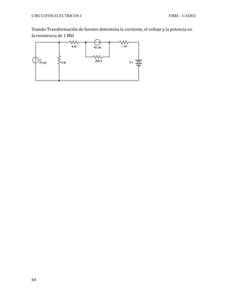 CIRCUITOS ELECTRICOS I FIME - UADEC	
	84	
Usando	Transformación	de	fuentes	determina	la	corriente,	el	voltaje	y	la	potencia	en	
la	resistencia	de	1	MΩ	
	
	
	
	
	
	
	
	
	
	
	
	
	
	
	
	
	
	
	
	
	
	
	
	
	
	
	
	
	
	
	
	
	
	
	
	
	
 