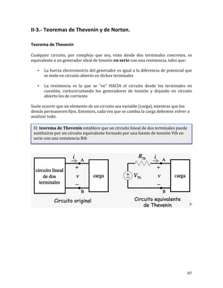 87	
II-3.-	Teoremas	de	Thevenin	y	de	Norton.	
	
Teorema	de	Thevenin	
Cualquier	 circuito,	 por	 complejo	 que	 sea,	 visto	 desde	 dos	 terminales	 concretos,	 es	
equivalente	a	un	generador	ideal	de	tensión	en	serie	con	una	resistencia,	tales	que:	
• La	fuerza	electromotriz	del	generador	es	igual	a	la	diferencia	de	potencial	que	
se	mide	en	circuito	abierto	en	dichos	terminales		
• La	 resistencia	 es	 la	 que	 se	 "ve"	 HACIA	 el	 circuito	 desde	 los	 terminales	 en	
cuestión,	 cortocircuitando	 los	 generadores	 de	 tensión	 y	 dejando	 en	 circuito	
abierto	los	de	corriente		
Suele	ocurrir	que	un	elemento	de	un	circuito	sea	variable	(carga),	mientras	que	los	
demás	permanecen	fijos.	Entonces,	cada	vez	que	se	cambia	la	carga	debemos	volver	a	
analizar	todo.	
	
	
El		teorema	de	Thevenin	establece	que	un	circuito	lineal	de	dos	terminales	puede	
sustituirse	por	un	circuito	equivalente	formado	por	una	fuente	de	tensión	Vth	en	
serie	con	una	resistencia	Rth	
	
 