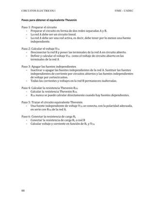 CIRCUITOS ELECTRICOS I FIME - UADEC	
	88	
Pasos	para	obtener	el	equivalente	Thevenin		
	
Paso	1:	Preparar	el	circuito	
- Preparar	el	circuito	en	forma	de	dos	redes	separadas	A	y	B.	
- La	red	A	debe	ser	un	circuito	lineal.	
- La	red	A	debe	ser	una	red	activa,	es	decir,	debe	tener	por	lo	menos	una	fuente	
independiente.	
	
Paso	2:	Calcular	el	voltaje	VTH	
- Desconectar	la	red	B	y	poner	las	terminales	de	la	red	A	en	circuito	abierto.	
- Definir	y	calcular	el	voltaje	VTH		como	el	voltaje	de	circuito	abierto	en	las	
terminales	de	la	red	A	
	
Paso	3:	Apagar	las	fuentes	independientes	
- Inactivar	o	apagar	las	fuentes	independientes	de	la	red	A.	Sustituir	las	fuentes	
independientes	de	corriente	por	circuitos	abiertos	y	las	fuentes	independientes	
de	voltaje	por	cortocircuitos.	
- Todas	las	corrientes	y	voltajes	en	la	red	B	permanecen	inalteradas.	
	
Paso	4:	Calcular	la	resistencia	Thevenin	RTH	
- Calcular	la	resistencia	Thevenin	RTH.	
- RTH	nunca	se	puede	calcular	directamente	cuando	hay	fuentes	dependientes.	
	
Paso	5:	Trazar	el	circuito	equivalente	Thevenin	
- Una	fuente	independiente	de	voltaje	VTH	se	conecta,	con	la	polaridad	adecuada,	
en	serie	con	RTH	de	la	red	A.	
	
Paso	6:	Conectar	la	resistencia	de	carga	RL	
- Conectar	la	resistencia	de	carga	RL	o	red	B	
- Calcular	voltaje	y	corriente	en	función	de	RL	y	VTH		
	
	
	
	
	
	
	
	
	
	
	
	
	
	
	
	
 