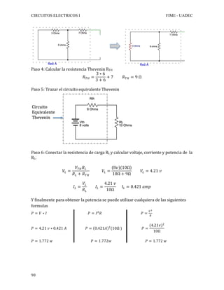 CIRCUITOS ELECTRICOS I FIME - UADEC	
	90	
															 	
Paso	4:	Calcular	la	resistencia	Thevenin	RTH	
𝑅!" =
3 ∗ 6
3 + 6
+ 7 𝑅!" = 9 Ω	
	
Paso	5:	Trazar	el	circuito	equivalente	Thevenin	
	
	
Paso	6:	Conectar	la	resistencia	de	carga	RL	y	calcular	voltaje,	corriente	y	potencia	de		la	
RL.	
	
𝑉! =
𝑉!" 𝑅!
𝑅! + 𝑅!"
𝑉! =
(8𝑣)(10Ω)
10Ω + 9Ω
𝑉! = 4.21 𝑣
𝐼! =
𝑉!
𝑅!
𝐼! =
4.21 𝑣
10Ω
𝐼! = 0.421 𝑎𝑚𝑝	
	
Y	finalmente	para	obtener	la	potencia	se	puede	utilizar	cualquiera	de	las	siguientes	
formulas	
𝑃 = 𝑉 ∗ 𝐼 𝑃 = 𝐼!
𝑅 𝑃 =
!!
!
	
	
𝑃 = 4.21 𝑣 ∗ 0.421 𝐴 𝑃 = 0.421𝐴 !
(10Ω ) 𝑃 =
(4.21𝑣)!
10Ω
	
	
𝑃 = 1.772 𝑤 𝑃 = 1.772𝑤 𝑃 = 1.772 𝑤	
 