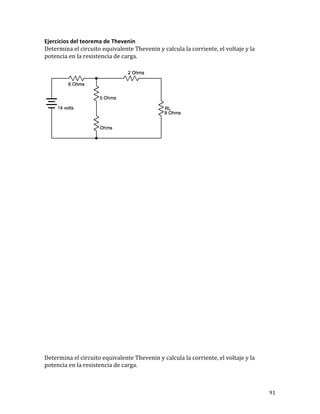 91	
Ejercicios	del	teorema	de	Thevenin	
Determina	el	circuito	equivalente	Thevenin	y	calcula	la	corriente,	el	voltaje	y	la	
potencia	en	la	resistencia	de	carga.			
Determina	el	circuito	equivalente	Thevenin	y	calcula	la	corriente,	el	voltaje	y	la	
potencia	en	la	resistencia	de	carga.			
 