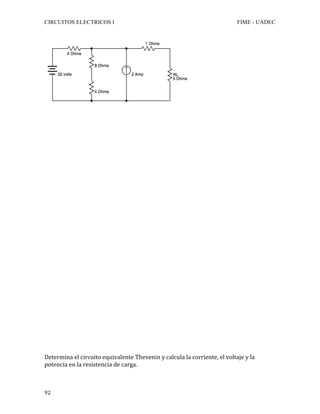 CIRCUITOS ELECTRICOS I FIME - UADEC	
	92	
	
	
	
	
	
	
	
	
	
	
	
	
	
	
	
	
	
	
	
	
	
	
	
	
	
	
	
	
	
	
	
	
	
Determina	el	circuito	equivalente	Thevenin	y	calcula	la	corriente,	el	voltaje	y	la	
potencia	en	la	resistencia	de	carga.			
 