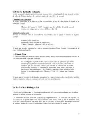 3
b) Cita No Textual o Indirecta
La cita no textual o indirecta consiste en un resumen breve o parafraseado de una parte de la obra o
de toda ella. Existen dos tipos de citas no textuales, la específica y la general.
Cita no textual específica
Se refiere a una parte de la obra, se escribe sin comillas e incluye la o las páginas de donde se ha
resumido. Ejemplo:
Martínez de Souza, J. (1999) considera que las tablillas de arcilla son el
soporte más antiguo que se conoce del libro… (p. 41).
Cita no textual general
Resume el contenido total de un escrito va sin comillas y no se agrega el número de páginas.
Ejemplo:
Romero (1993) señala que…
Romero y Arias (1994) son de opinión que…
Villouta, Rodríguez y Zapata (1985) se refiere a…
Al igual que las citas textuales, las citas no textuales pueden enfatizar el autor, el contenido de la
cita o el año de publicación.
c) Cita de Cita
Es cuando se menciona un texto citado por otro autor y del que no se ha conseguido el original, la
cita debe contener la expresión citado por.
La enciclopedia se puede definir como “aquella obra de referencia que reúne
el saber y la experiencia de una determinada clase de sociedad y relaciona los
nombres que esa sociedad conoce por artículos o entradas en un orden,
comúnmente alfabético o sistemático, abarcando bien áreas generales o
particulares del conocimiento y da, al menos, una explicación básica de cada
uno de los términos empleados. (Martín, p. 95-96 1995, citado por Escalona
2001).
Al igual que en la redacción de las citas textuales y las citas no textuales, las citas de citas también
pueden enfatizar el autor, el contenido de la cita o el año de publicación.
La Referencia Bibliográfica
Una referencia bibliográfica es el conjunto de elementos suficientemente detallados para identificar
la fuente de la cual se extrae la información.
Las referencias incluyen elementos esenciales y complementarios. Los esenciales son aquellos sin
los cuales no se podría identificar un documento como autor, título y pie de imprenta. Los
elementos complementarios son datos útiles que se agregan a los esenciales, por ejemplo números
de páginas, nombre del traductor, prologuista, colección o serie, número de tomos, etc.
 