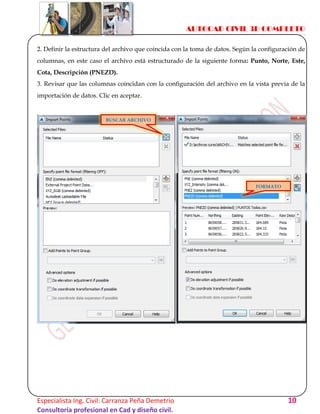 AUTOCAD CIVIL 3D COMPLETO
Especialista Ing. Civil: Carranza Peña Demetrio 10
Consultoría profesional en Cad y diseño civil.
2. Definir la estructura del archivo que coincida con la toma de datos. Según la configuración de
columnas, en este caso el archivo está estructurado de la siguiente forma: Punto, Norte, Este,
Cota, Descripción (PNEZD).
3. Revisar que las columnas coincidan con la configuración del archivo en la vista previa de la
importación de datos. Clic en aceptar.
BUSCAR ARCHIVO
FORMATO
 