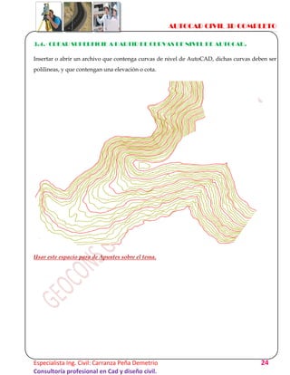 AUTOCAD CIVIL 3D COMPLETO
Especialista Ing. Civil: Carranza Peña Demetrio 24
Consultoría profesional en Cad y diseño civil.
3.4.- CREAR SUPERFICIE A PARTIR DE CURVAS DE NIVEL DE AUTOCAD.
Insertar o abrir un archivo que contenga curvas de nivel de AutoCAD, dichas curvas deben ser
polilineas, y que contengan una elevación o cota.
Usar este espacio para de Apuntes sobre el tema.
 