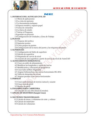 AUTOCAD CIVIL 3D COMPLETO
Especialista Ing. Civil: Carranza Peña Demetrio
INDICE
1. INTERFACE DEL AUTOCAD CIVIL 3D
1.1 Menú de aplicaciones
1.2 La cinta de opciones
1.3 La herramienta toolspace
1.4 Espacio modelo y espacio papel
1.5 Línea de comandos
1.6 La barra de estado
1.7 Iniciar el Programa
1.8 guardar un proyecto
1.9 Configuración de Unidades y Zona de Trabajo
2. PUNTOS
2.1 Preparar del archivo
2.2 Importar puntos
2.3 Crear grupos de puntos
2.4 Configuración de la marca del punto y las etiquetas del punto
3. SUPERFICIES
3.1 Configuración de Estilo de superficie
3.2 Edición de superficie
3.3 Etiquetado de curvas de nivel
3.4 creación de una superficie a partir de curvas de nivel de AutoCAD
4. ALINEAMIENTO HORIZONTAL
4.1 Crear un estilo de alineamiento
4.2 Modificar las longitudes y radios de curvas
4.3 Modificación y colocación de progresivas
4.4 Crear lados (Offset Alignmet)
4.5 Asignar Sobreanchos a las curvas horizontales DG 2014
4.6 Tabla de elementos de curvas
4.7 Asignar peraltes a las curvas horizontales
5. PERFILES
5.1 Crear estilo de línea de terreno natural y rasante
5.2 Crear vista de perfil
5.3 Bandas de perfil
6. ENSAMBLE PARA CARRETERA
6.1 Creación de una obra lineal (Corredor)
7. LINEAS DE MUESTREO (Sample Lines)
8. SECCIONES TRANSVERSALES
8.1 Calculo de áreas y volúmenes de corte y relleno
8.2 Calculo de materiales
8.3 Calculo de volúmenes
 