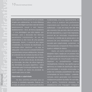 10    Manual da Classificação Indicativa




para o segmento infanto-juvenil. Em um conteúdo            fundamentada, única ou majoritariamente, no
dirigido para adolescentes, há muita diferença             olhar crítico e analítico dos profissionais
entre uma abordagem que trate o sexo de maneira            responsáveis por classificar os conteúdos
absolutamente           casual       e     sem   maiores   audiovisuais – o que, em muito, tem sido feito
desdobramentos – isto é, de forma a banalizá-lo            até o momento. Este, por certo, não é um caminho
– e uma abordagem que abre espaço, por                     de todo reprovável ou, o que é mais importante,
exemplo, para a discussão das doenças                      passível de ser eliminado integralmente.
sexualmente transmissíveis, do uso de                      Entretanto, à medida que se avança para o uso
preservativos ou dos riscos de uma gravidez
                                                           exclusivo de uma metodologia de trabalho
indesejada. Assim, é essencial que sejam
                                                           pautada pela subjetividade, aumentam, na
considerados, no momento da classificação, os
                                                           mesma proporção, os espaços de críticas e dúvidas
conteúdos ditos “positivos” – ou seja, as
                                                           quanto à validade do sistema.
adequações. Uma cena com conteúdo fortemente
                                                                  Assim, um outro caminho possível e
prejudicial para crianças e adolescentes, não pode
                                                           desejável é fazer a opção por um processo mais
ser analisada fora do contexto da obra em foco.
                                                           objetivo, que aponte elementos concretos e fixos
      Elementos de valorização dos direitos
                                                           de elaboração da Classificação Indicativa.
humanos, de uma cultura de paz, da educação,
                                                           Objetivar     os    procedimentos        implica,
da informação, das artes, da cultura regional e
                                                           inevitavelmente, limitá-los. Isso significa que ao
das identidades de grupos específicos – todos
sublinhados pela Constituição Federal de 1988 –            definirmos um modelo de classificação, algumas

devem também ser objeto da atividade de                    particularidades e exceções encontradas na

classificação como um todo.                                análise dos conteúdos possivelmente não serão
                                                           contempladas de forma imediata – podendo,
Objetividade e subjetividade                               contudo, serem apreciadas num momento
      Há dois caminhos principais para se                  imediatamente posterior da análise. Por outro lado,
alcançar os resultados esperados. Pode-se, por             há o ganho, fortemente almejado, de
um lado, ser adotada uma Classificação Indicativa          estabelecermos uma “linguagem” inteligível a
 