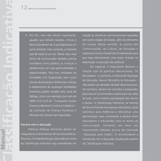 12    Manual da Classificação Indicativa




    • Por fim, mas não menos importante,            relação às temáticas comunicacionais reguladas
       aqueles que tenham dúvidas, críticas e       por outros órgãos de Estado, além do Ministério
       denúncias devem ter à sua disposição um      da Justiça. Nesse sentido, as pastas das
       canal eficiente (não somente a Internet)     Comunicações, da Cultura, da Educação e
       que dê vazão à sua voz. Nesse caso, essa     autarquias como a Anatel são fundamentais para

       forma de comunicação também precisa          que haja efetivamente uma maior sinergia na

       considerar como público as crianças e        elaboração e execução das políticas.
                                                          Em especial, é importante destacar a
       adolescentes, em suas particularidades e
                                                    relação com as políticas educacionais. Os
       especificidades. Para isso, entidades da
                                                    educadores – e, portanto, o sistema de regulação
       Sociedade Civil Organizada, bem como
                                                    da Educação, leia-se Ministério da Educação –
       setores de proteção e defesa das crianças
                                                    não podem ser deixados de lado desse processo.
       e adolescentes de quaisquer localidades
                                                    Ao contrário, devem ser inseridos e preparados
       brasileiras podem ampliar este canal de
                                                    para discutir os conteúdos audiovisuais nas salas
       diálogo, como, por exemplo, por meio do
                                                    de aula, com a intensa participação dos alunos
       0800 619 619 da “Campanha Quem
                                                    e alunas. A Classificação Indicativa, se inserida
       Financia a Baixaria é Contra a Cidadania”,
                                                    de forma eficiente nos espaços educativos, pode
       da Comissão de Direitos Humanos e
                                                    contribuir para melhorar e intensificar uma
       Minorias da Câmara dos Deputados.            aproximação mais consistente e perene entre
                                                    educadores e educandos com os temas da
Parceria com a educação                             comunicação. Portanto, em meio aos
      Políticas Públicas eficientes devem ser       importantes debates acerca da chamada
integradoras e otimizadoras de recursos públicos.   “educação para mídia”, é recomendável a
Para isso, é fundamental que a discussão em torno   intersecção com a discussão traçada pelo sistema
da Classificação Indicativa seja considerada em     de Classificação Indicativa.
 