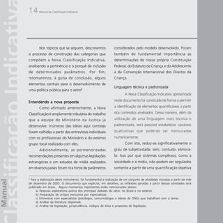 14     Manual da Classificação Indicativa




       Nos tópicos que se seguem, descrevemos                  considerados pelo modelo desenvolvido. Foram
o processo de construção das categorias que                    também de fundamental importância as
compõem a Nova Classificação Indicativa,                       determinações de nossa própria Constituição
analisando a pertinência e o porquê da inclusão                Federal, do Estatuto da Criança e do Adolescente
de determinados parâmetros. Por fim,                           e da Convenção Internacional dos Direitos da
retomaremos, à guisa de conclusão, alguns                      Criança.
elementos centrais para o desenvolvimento de
                                                               Linguagem técnica e padronizada
uma política pública para o setor2
                                                                       A Nova Classificação Indicativa apresentada

Entendendo a nova proposta                                     neste documento foi construída de forma a permitir

       Como afirmado anteriormente, a Nova                     a identificação de elementos quantificáveis a partir

Classificação é amplamente tributária do trabalho              dos conteúdos analisados. Dessa maneira, além da
que a equipe do Ministério da Justiça já                       utilização de uma linguagem mais técnica e
desenvolve. Inúmeras das idéias aqui contidas                  padronizada, será possível estabelecer variáveis
foram colhidas a partir das entrevistas individuais            qualitativas que poderão ser mensuradas
com os profissionais do Ministério e do extenso                numericamente.
grupo focal realizado com eles.                                        Com isto, reduz-se significativamente o
       Adicionalmente, as pormenorizadas                       grau de subjetividade, sem, contudo, eliminá-
recomendações presentes em algumas legislações                 lo. Isso por que sistemas complexos, como a
estrangeiras e em estudos de mídia realizados                  sociedade e a mídia, não podem ser regulados
em diversos países foram rica fonte de parâmetros              somente a partir de uma quantificação objetiva

2
 Para a elaboração deste instrumento, foi fundamental a realização de um conjunto de atividades iniciadas a partir do mês
de dezembro de 2005. O documento que explicita, em detalhes, as reflexões geradas a partir dessas atividades será
publicado em breve. Alguns momentos importantes estão mencionados abaixo:
     a) Pesquisa exploratória acerca dos principais debates do setor, no Brasil e no exterior.
     b) Preparação de artigos exclusivos por especialistas.
     c) Entrevistas com especialistas (psicólogos, comunicólogos e líderes de ONGs que trabalham com o tema).
     d) Análise da literatura disponível.
     e) Análise da legislação, jurisprudência, códigos de ética e propostas de legislação.
 